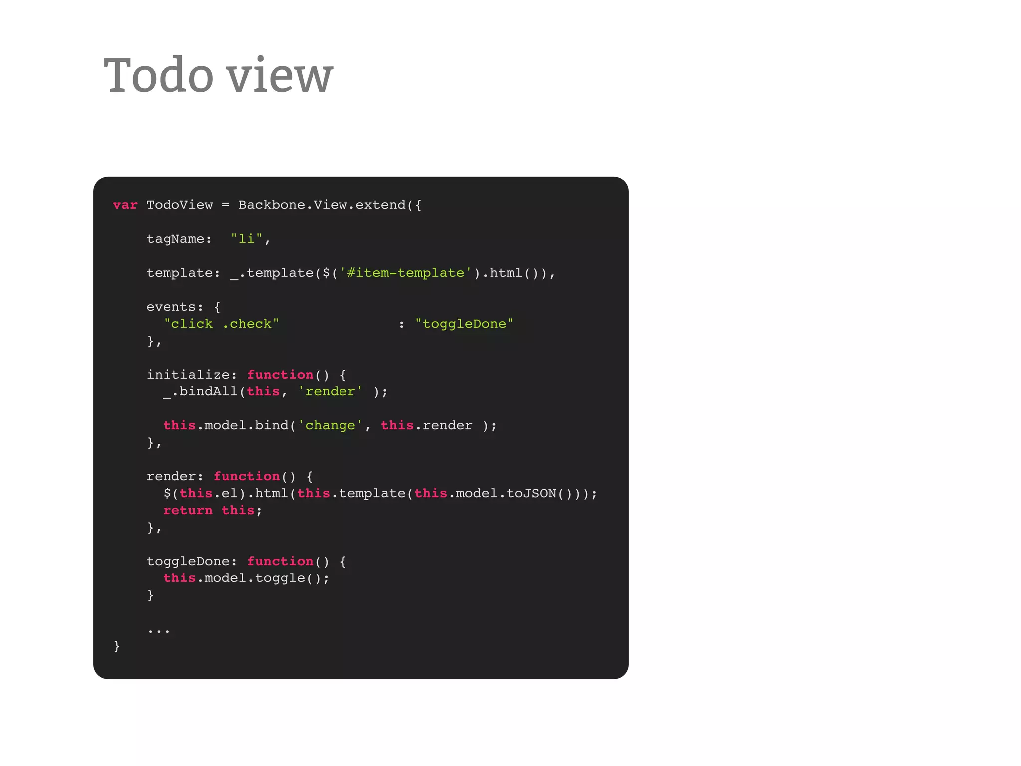 Todo view var TodoView = Backbone.View.extend({ tagName: "li", template: _.template($('#item-template').html()), events: { "click .check" : "toggleDone" }, initialize: function() { _.bindAll(this, 'render' ); this.model.bind('change', this.render ); }, render: function() { $(this.el).html(this.template(this.model.toJSON())); return this; }, toggleDone: function() { this.model.toggle(); } ... } 