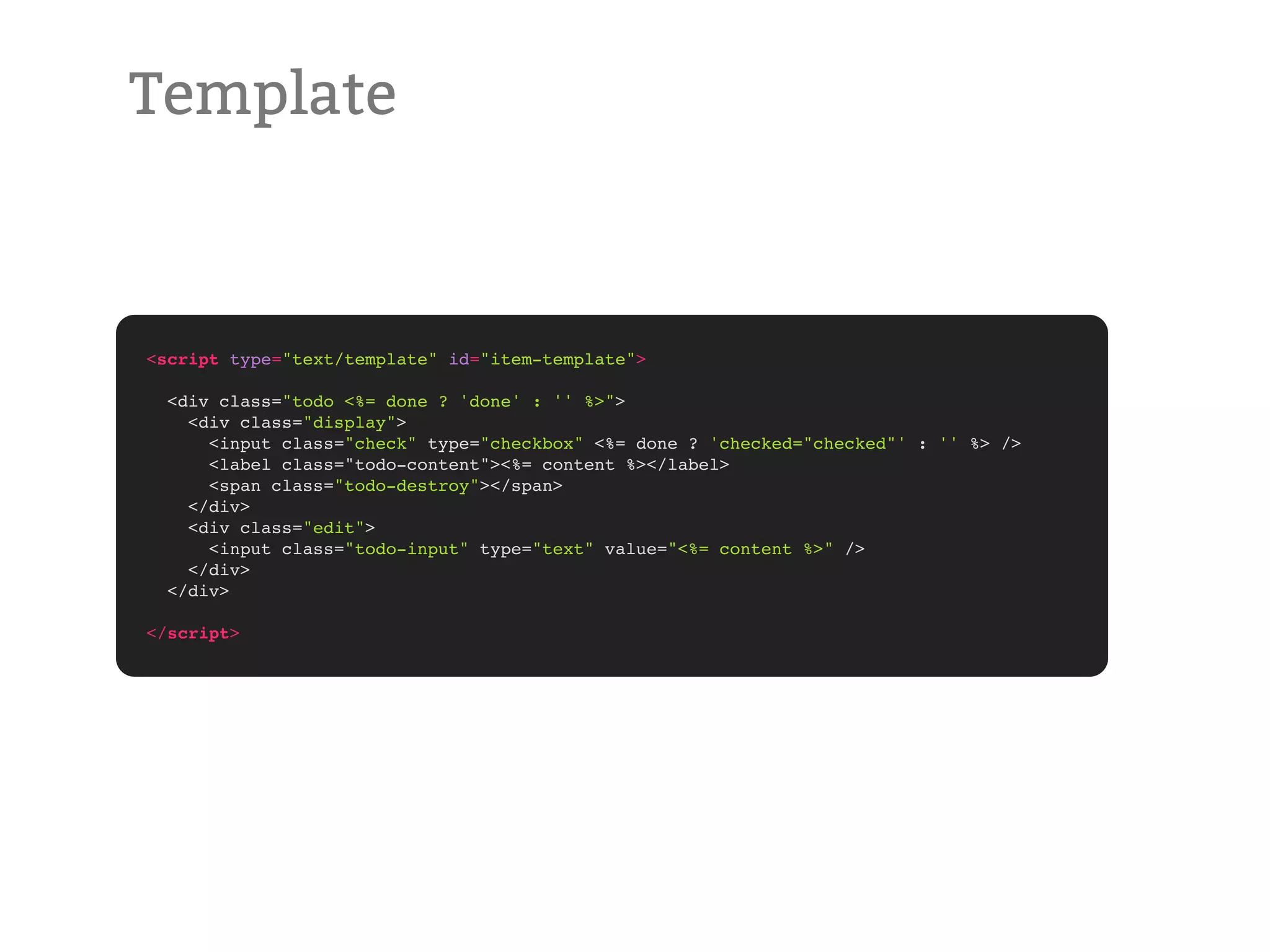 Template <script type="text/template" id="item-template"> <div class="todo <%= done ? 'done' : '' %>"> <div class="display"> <input class="check" type="checkbox" <%= done ? 'checked="checked"' : '' %> /> <label class="todo-content"><%= content %></label> <span class="todo-destroy"></span> </div> <div class="edit"> <input class="todo-input" type="text" value="<%= content %>" /> </div> </div> </script> 