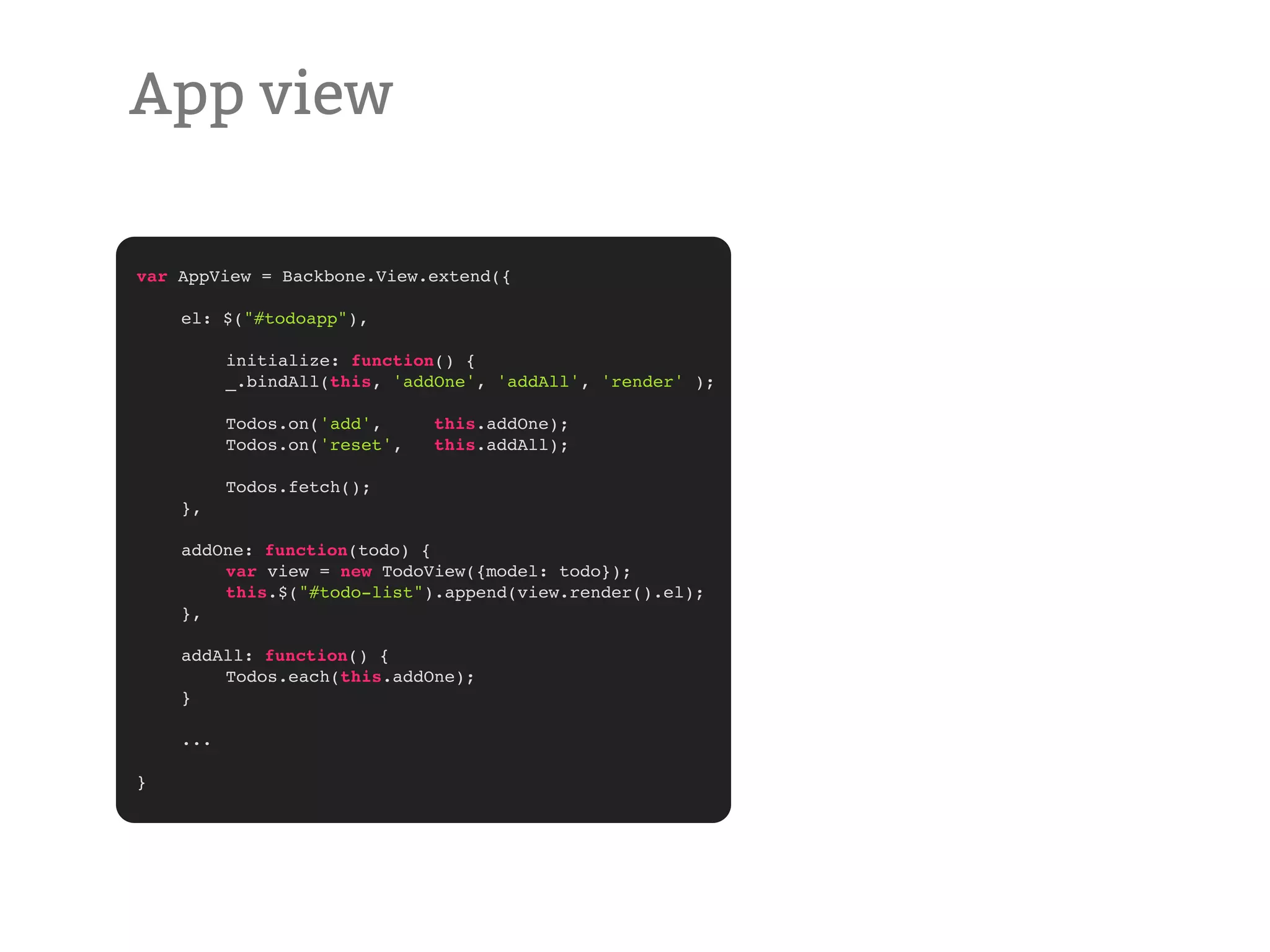 App view var AppView = Backbone.View.extend({ ! el: $("#todoapp"), ! ! initialize: function() { ! ! _.bindAll(this, 'addOne', 'addAll', 'render' ); ! ! Todos.on('add', this.addOne); ! ! Todos.on('reset', this.addAll); ! ! Todos.fetch(); ! }, ! addOne: function(todo) { ! ! var view = new TodoView({model: todo}); ! ! this.$("#todo-list").append(view.render().el); ! }, ! addAll: function() { ! ! Todos.each(this.addOne); ! } ! ... } 