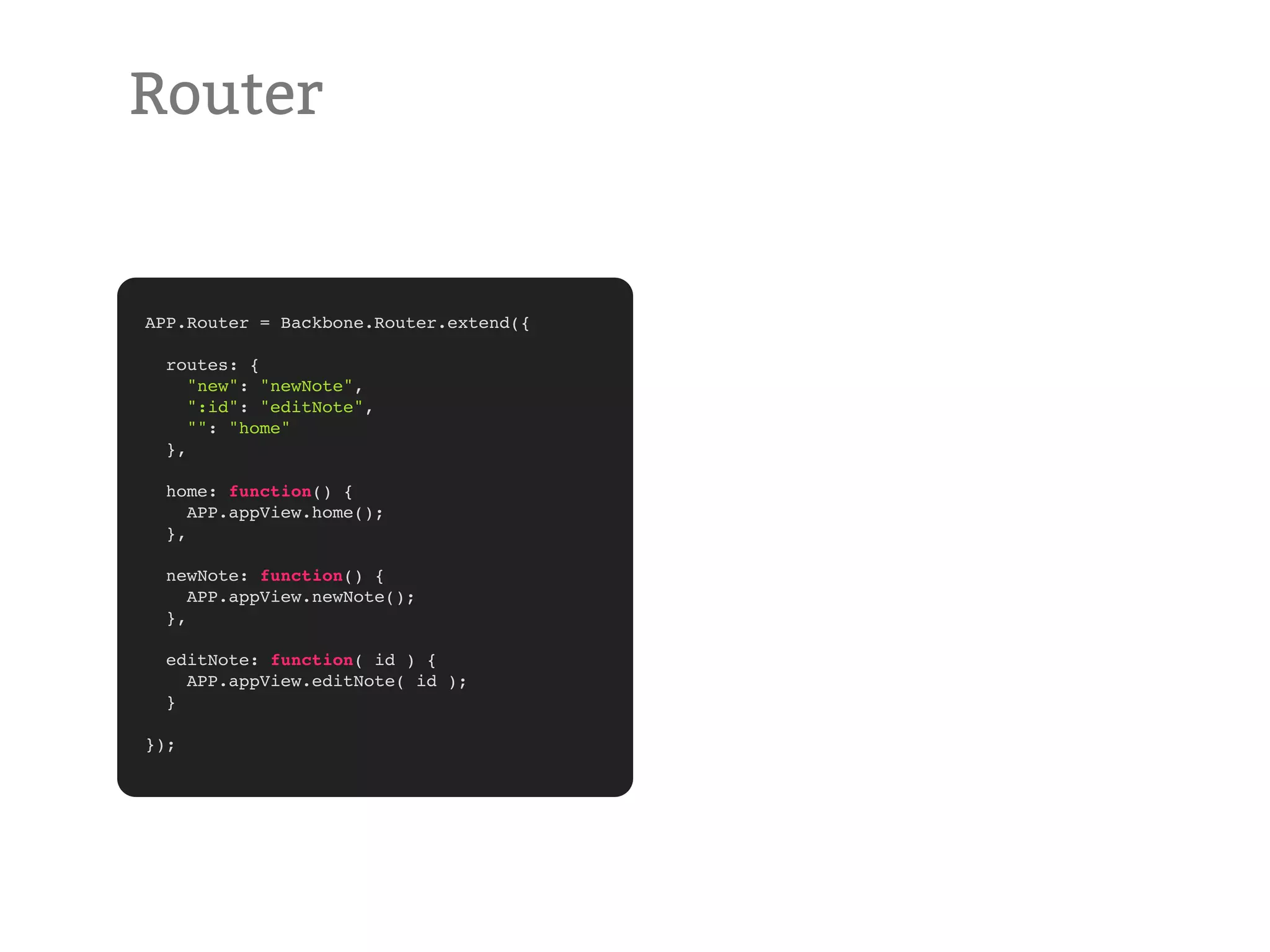 Router APP.Router = Backbone.Router.extend({ routes: { "new": "newNote", ":id": "editNote", "": "home" }, home: function() { APP.appView.home(); }, newNote: function() { APP.appView.newNote(); }, editNote: function( id ) { APP.appView.editNote( id ); } }); 