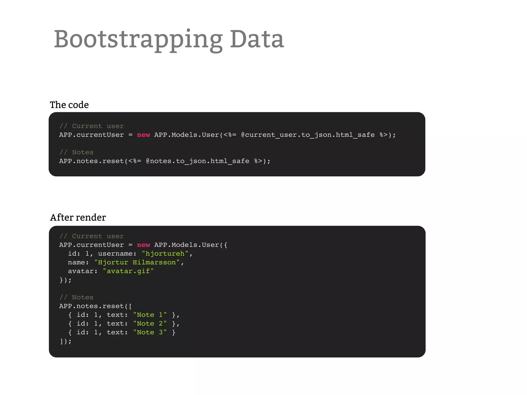 Bootstrapping Data The code // Current user APP.currentUser = new APP.Models.User(<%= @current_user.to_json.html_safe %>); // Notes APP.notes.reset(<%= @notes.to_json.html_safe %>); After render // Current user APP.currentUser = new APP.Models.User({ id: 1, username: "hjortureh", name: "Hjortur Hilmarsson", avatar: "avatar.gif" }); // Notes APP.notes.reset([ { id: 1, text: "Note 1" }, { id: 1, text: "Note 2" }, { id: 1, text: "Note 3" } ]); 