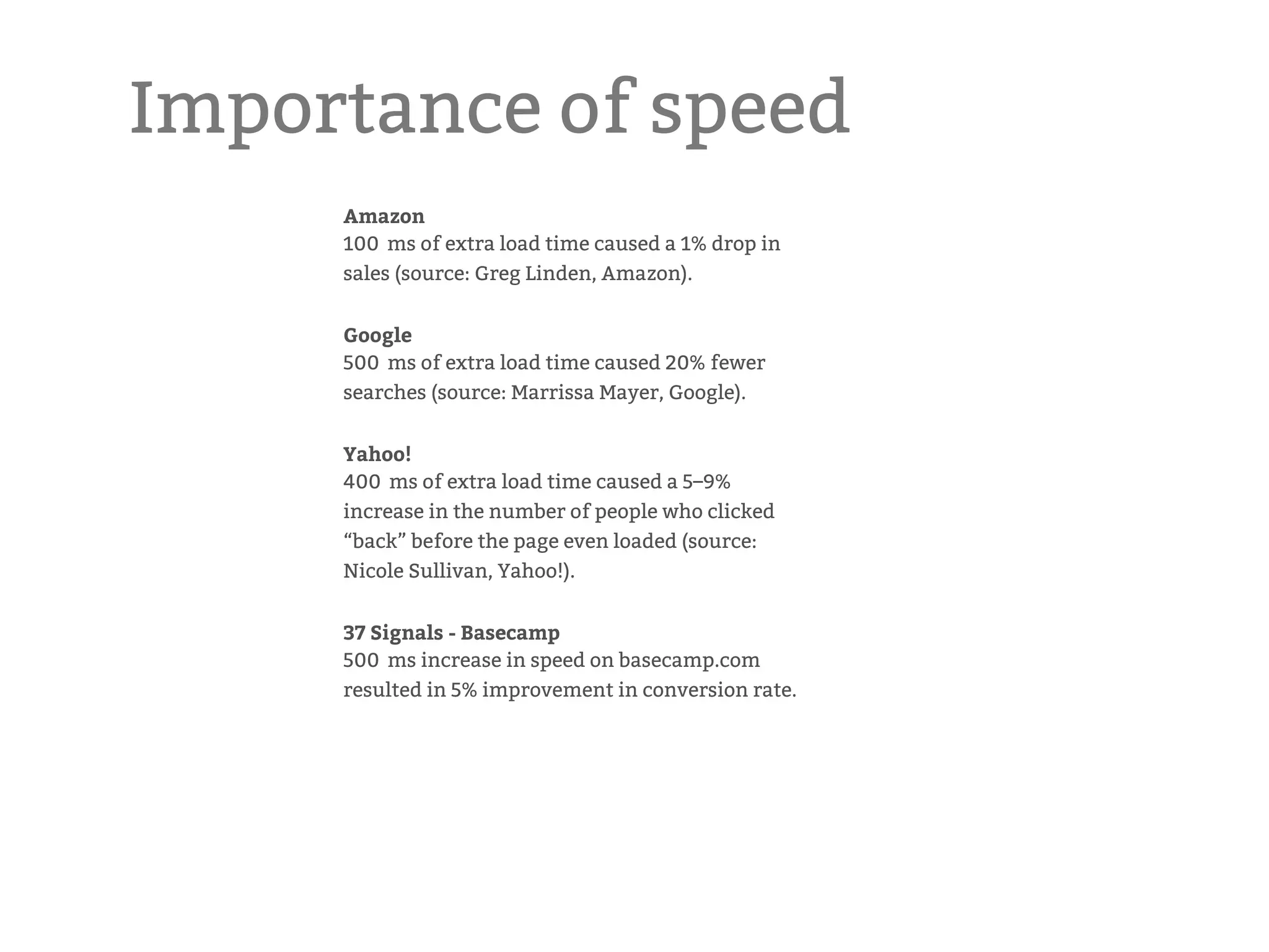 Importance of speed Amazon  100 ms of extra load time caused a 1% drop in sales (source: Greg Linden, Amazon). Google 500 ms of extra load time caused 20% fewer searches (source: Marrissa Mayer, Google). Yahoo!  400 ms of extra load time caused a 5–9% increase in the number of people who clicked “back” before the page even loaded (source: Nicole Sullivan, Yahoo!). 37 Signals - Basecamp 500 ms increase in speed on basecamp.com resulted in 5% improvement in conversion rate. 
