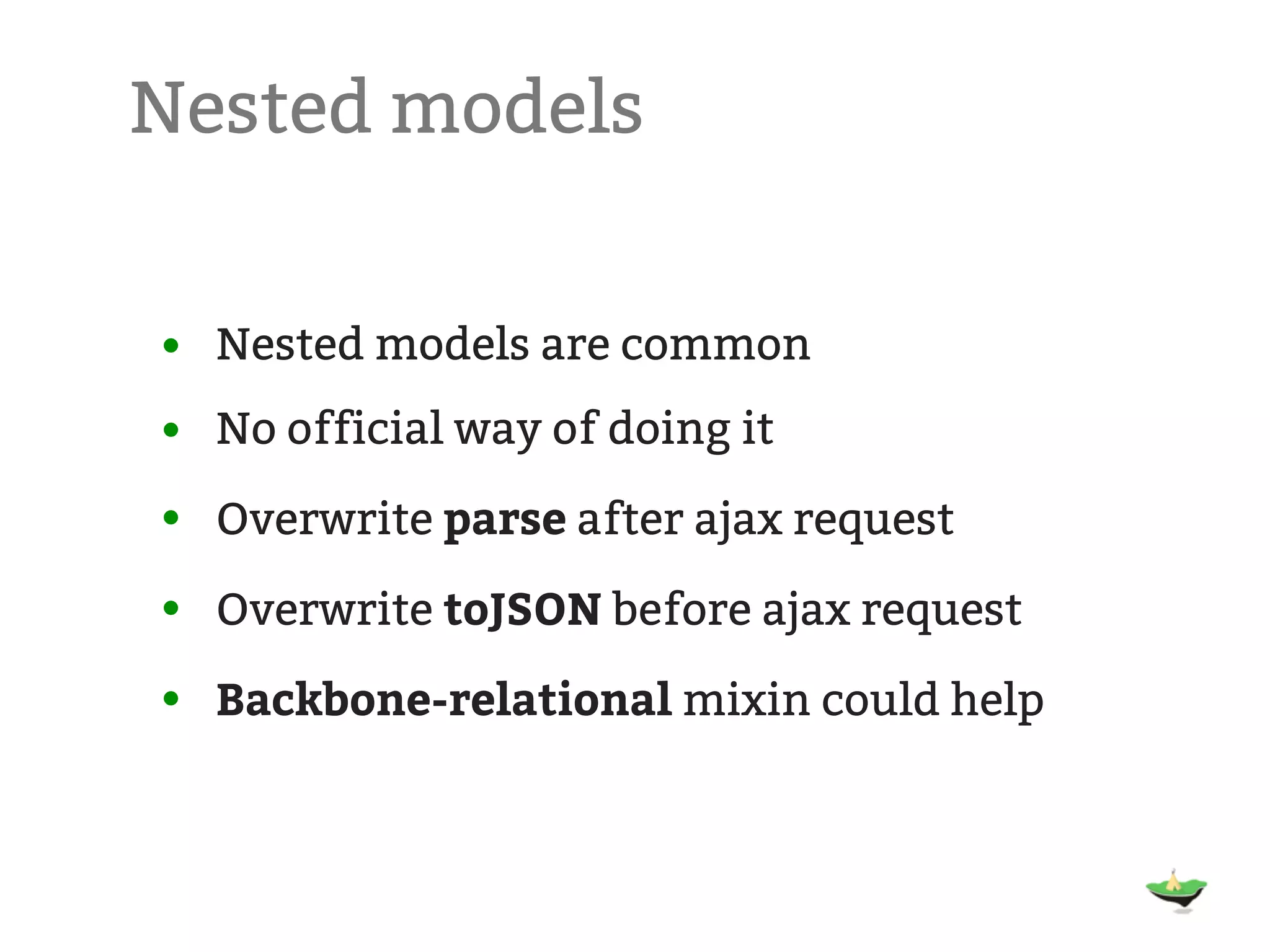 Nested models • Nested models are common • No official way of doing it • Overwrite parse after ajax request • Overwrite toJSON before ajax request • Backbone-relational mixin could help 
