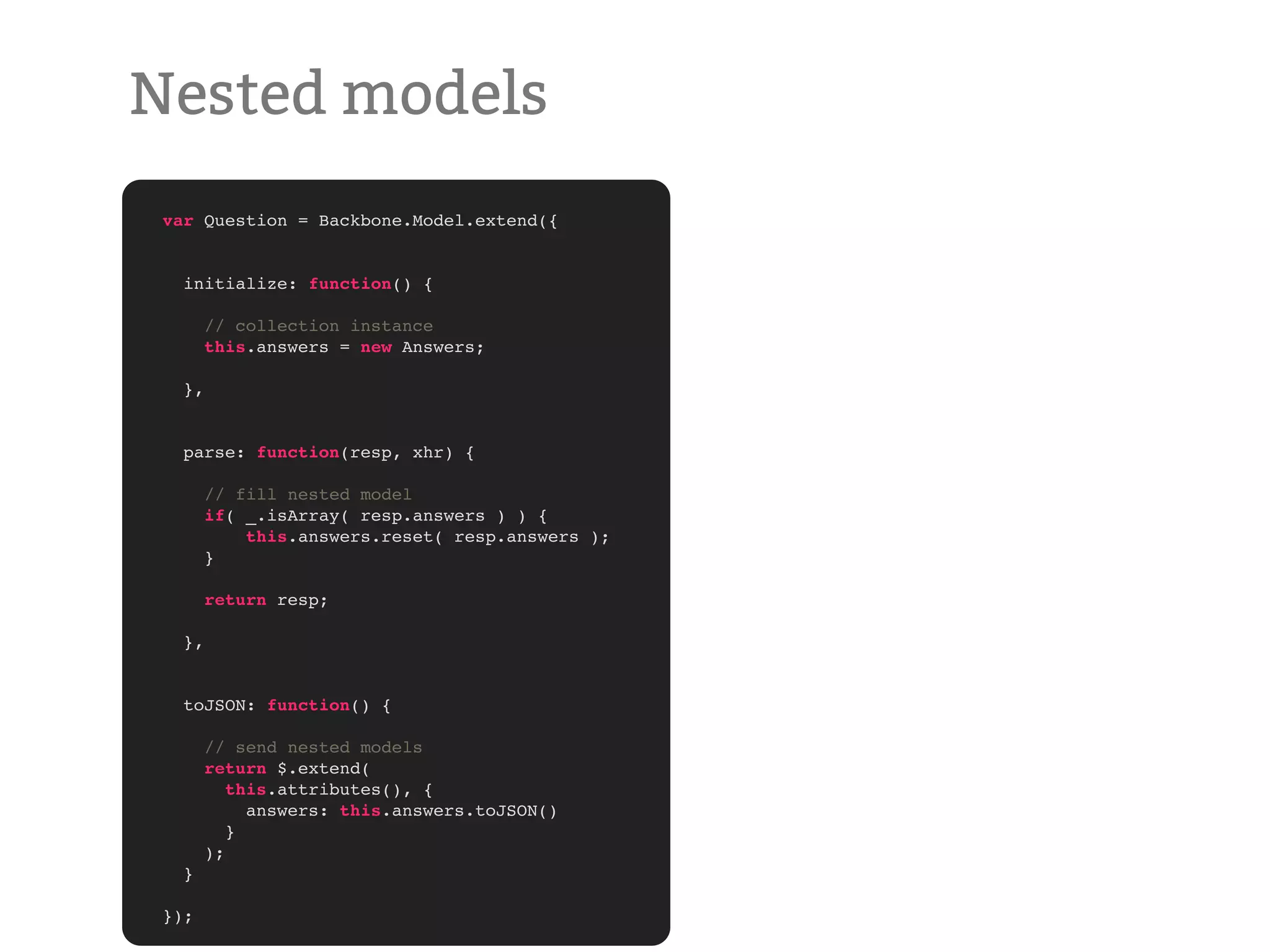 Nested models var Question = Backbone.Model.extend({ initialize: function() { // collection instance this.answers = new Answers; }, parse: function(resp, xhr) { // fill nested model if( _.isArray( resp.answers ) ) { this.answers.reset( resp.answers ); } return resp; }, toJSON: function() { // send nested models return $.extend( this.attributes(), { answers: this.answers.toJSON() } ); } }); 