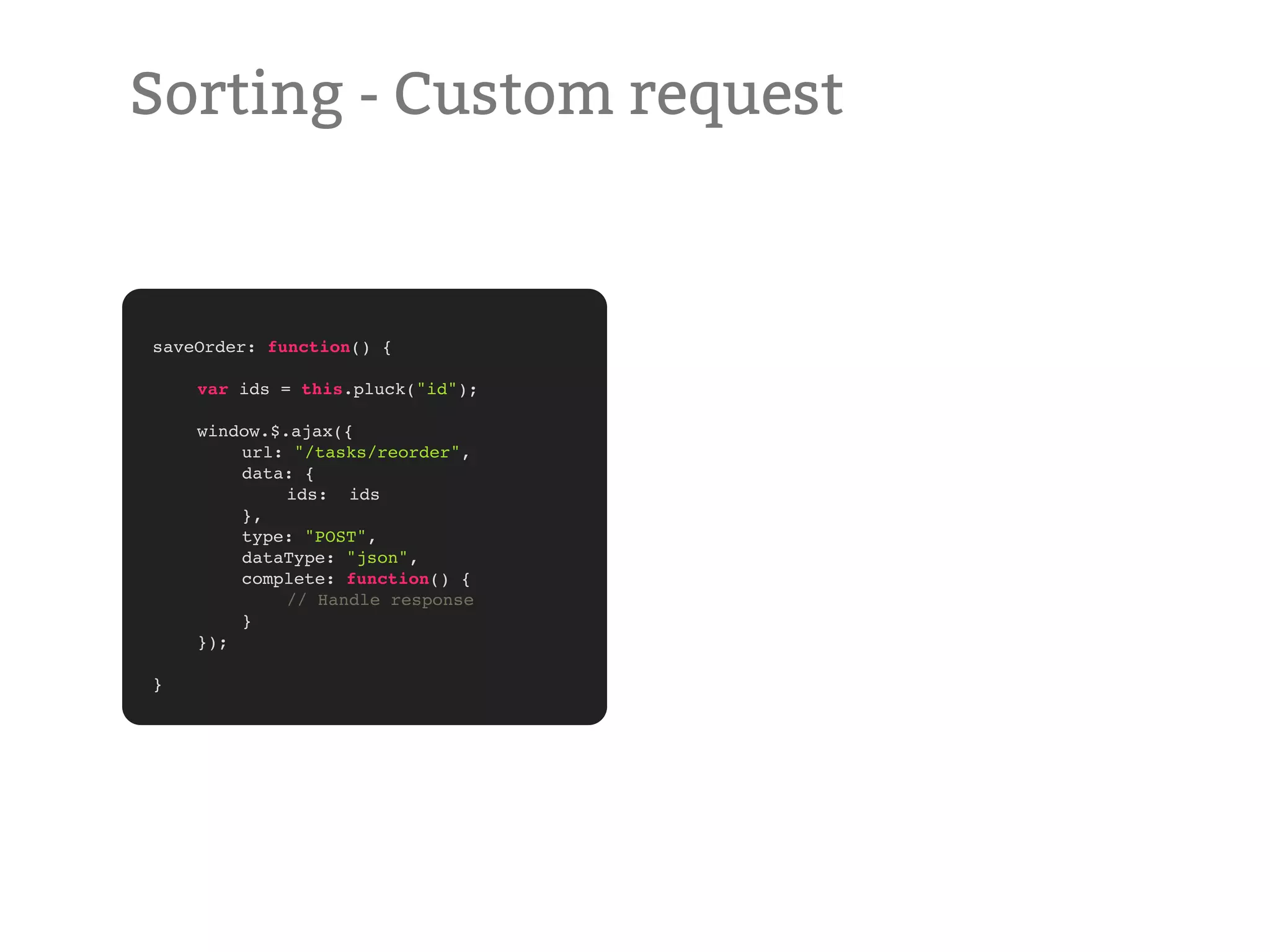 Sorting - Custom request saveOrder: function() { ! ! var ids = this.pluck("id"); ! ! window.$.ajax({ ! ! url: "/tasks/reorder", ! ! data: { ! ! ! ids: ids ! ! }, ! ! type: "POST", ! ! dataType: "json", ! ! complete: function() { ! ! ! // Handle response ! ! } ! }); ! } 