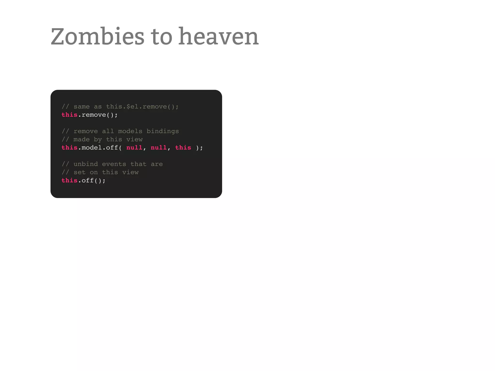 Zombies to heaven // same as this.$el.remove(); this.remove(); // remove all models bindings // made by this view this.model.off( null, null, this ); // unbind events that are // set on this view this.off(); 