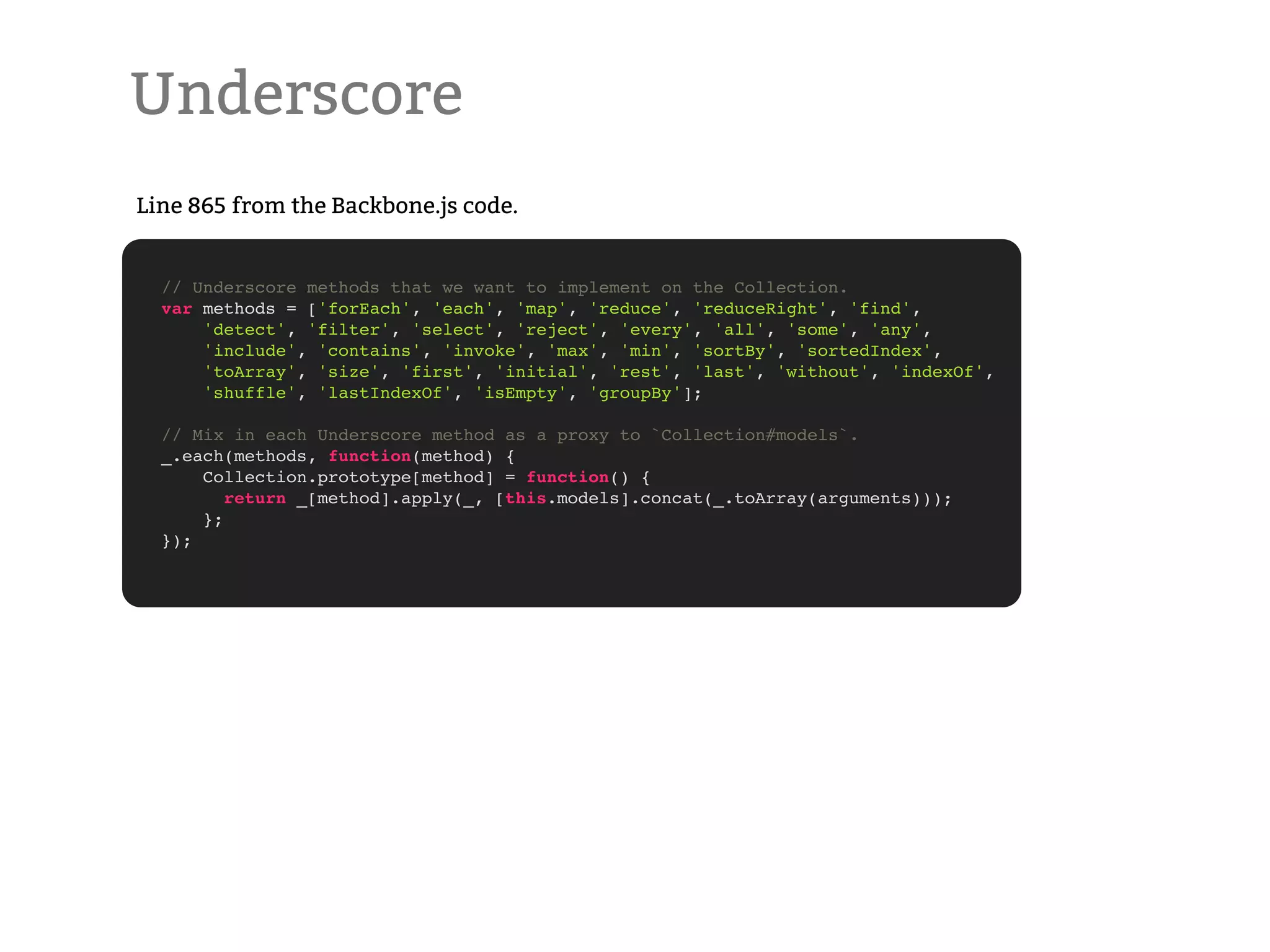Underscore Line 865 from the Backbone.js code. // Underscore methods that we want to implement on the Collection. var methods = ['forEach', 'each', 'map', 'reduce', 'reduceRight', 'find', 'detect', 'filter', 'select', 'reject', 'every', 'all', 'some', 'any', 'include', 'contains', 'invoke', 'max', 'min', 'sortBy', 'sortedIndex', 'toArray', 'size', 'first', 'initial', 'rest', 'last', 'without', 'indexOf', 'shuffle', 'lastIndexOf', 'isEmpty', 'groupBy']; // Mix in each Underscore method as a proxy to `Collection#models`. _.each(methods, function(method) { Collection.prototype[method] = function() { return _[method].apply(_, [this.models].concat(_.toArray(arguments))); }; }); 