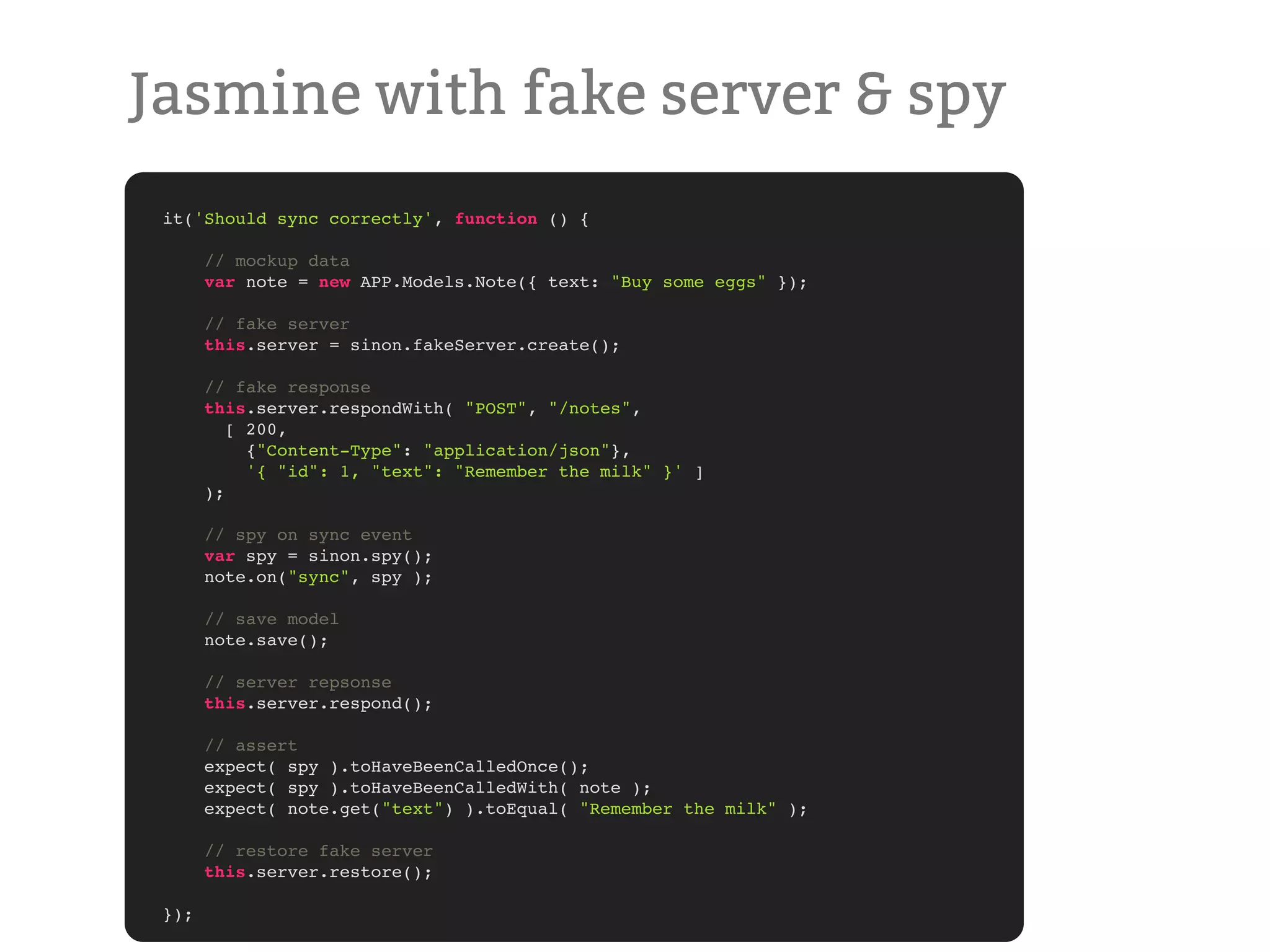 Jasmine with fake server & spy it('Should sync correctly', function () { // mockup data var note = new APP.Models.Note({ text: "Buy some eggs" }); // fake server this.server = sinon.fakeServer.create(); // fake response this.server.respondWith( "POST", "/notes", [ 200, {"Content-Type": "application/json"}, '{ "id": 1, "text": "Remember the milk" }' ] ); // spy on sync event var spy = sinon.spy(); note.on("sync", spy ); // save model note.save(); // server repsonse this.server.respond(); // assert expect( spy ).toHaveBeenCalledOnce(); expect( spy ).toHaveBeenCalledWith( note ); expect( note.get("text") ).toEqual( "Remember the milk" ); // restore fake server this.server.restore(); }); 