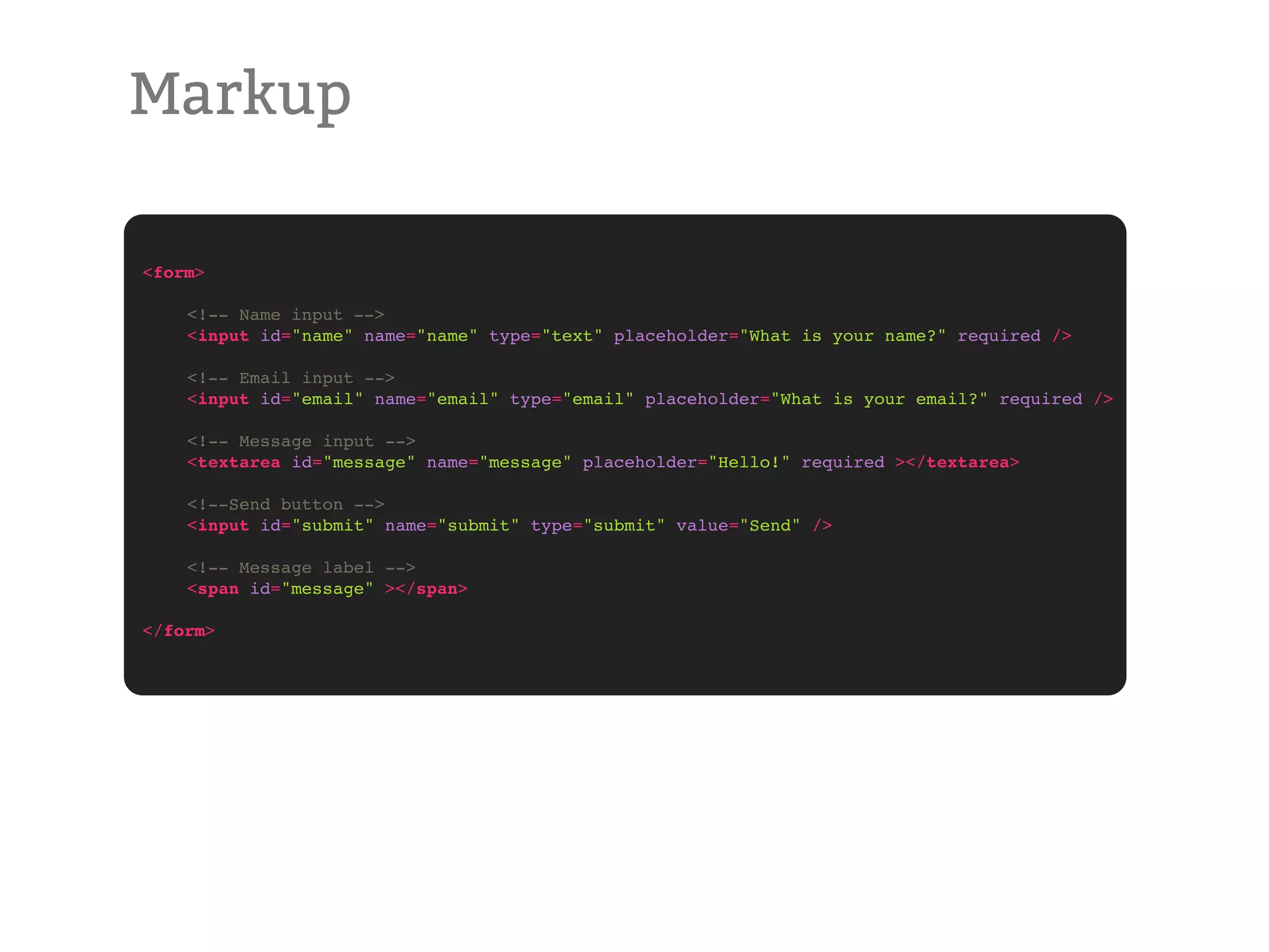 Markup <form> ! <!-- Name input --> ! <input id="name" name="name" type="text" placeholder="What is your name?" required /> ! <!-- Email input --> ! <input id="email" name="email" type="email" placeholder="What is your email?" required /> ! <!-- Message input --> ! <textarea id="message" name="message" placeholder="Hello!" required ></textarea> ! <!--Send button --> ! <input id="submit" name="submit" type="submit" value="Send" /> ! <!-- Message label --> ! <span id="message" ></span> </form> 