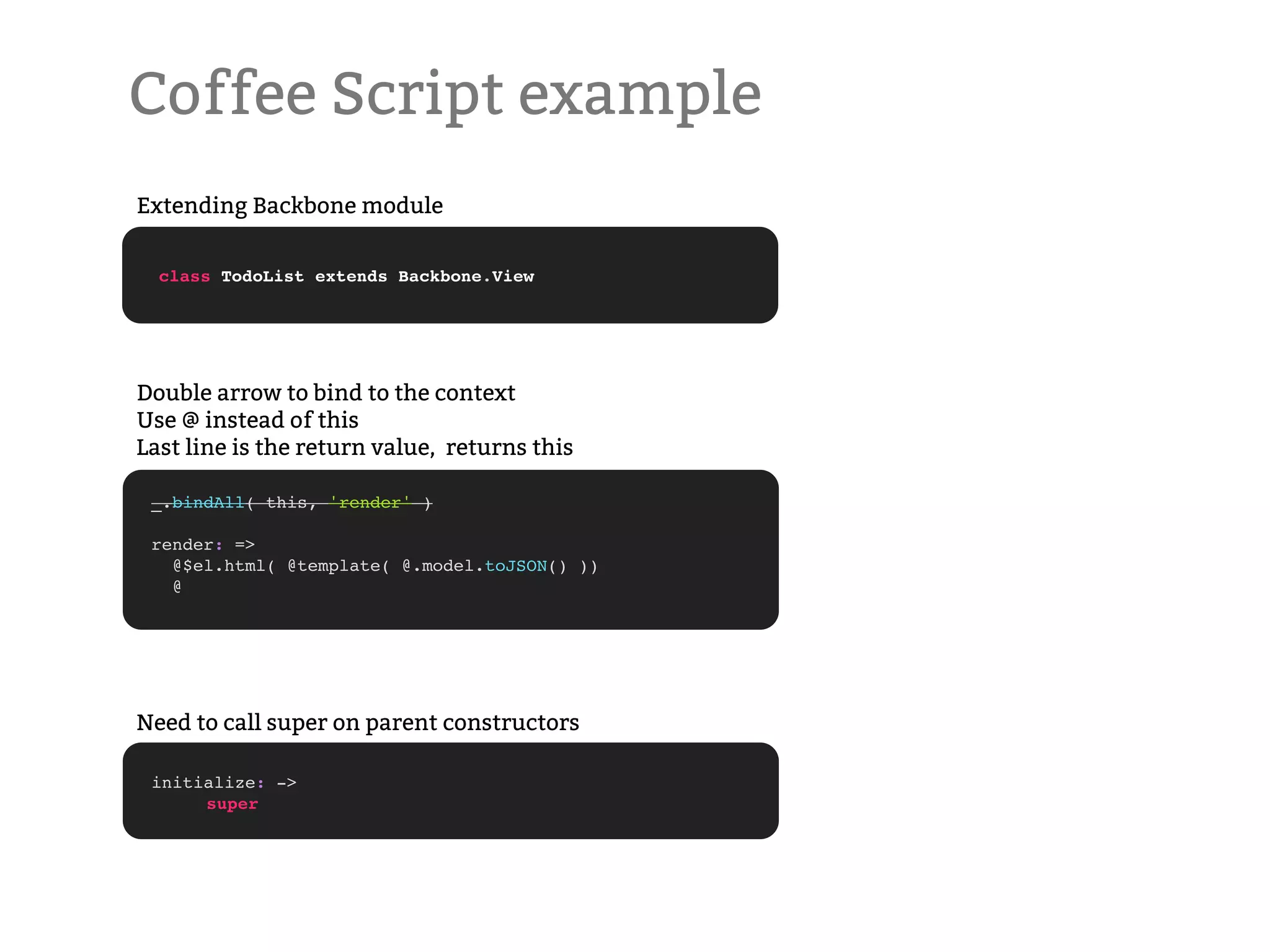 Coffee Script example Extending Backbone module class TodoList extends Backbone.View Double arrow to bind to the context Use @ instead of this Last line is the return value, returns this _.bindAll( this, 'render' ) render: => @$el.html( @template( @.model.toJSON() )) @ Need to call super on parent constructors initialize: -> ! super 