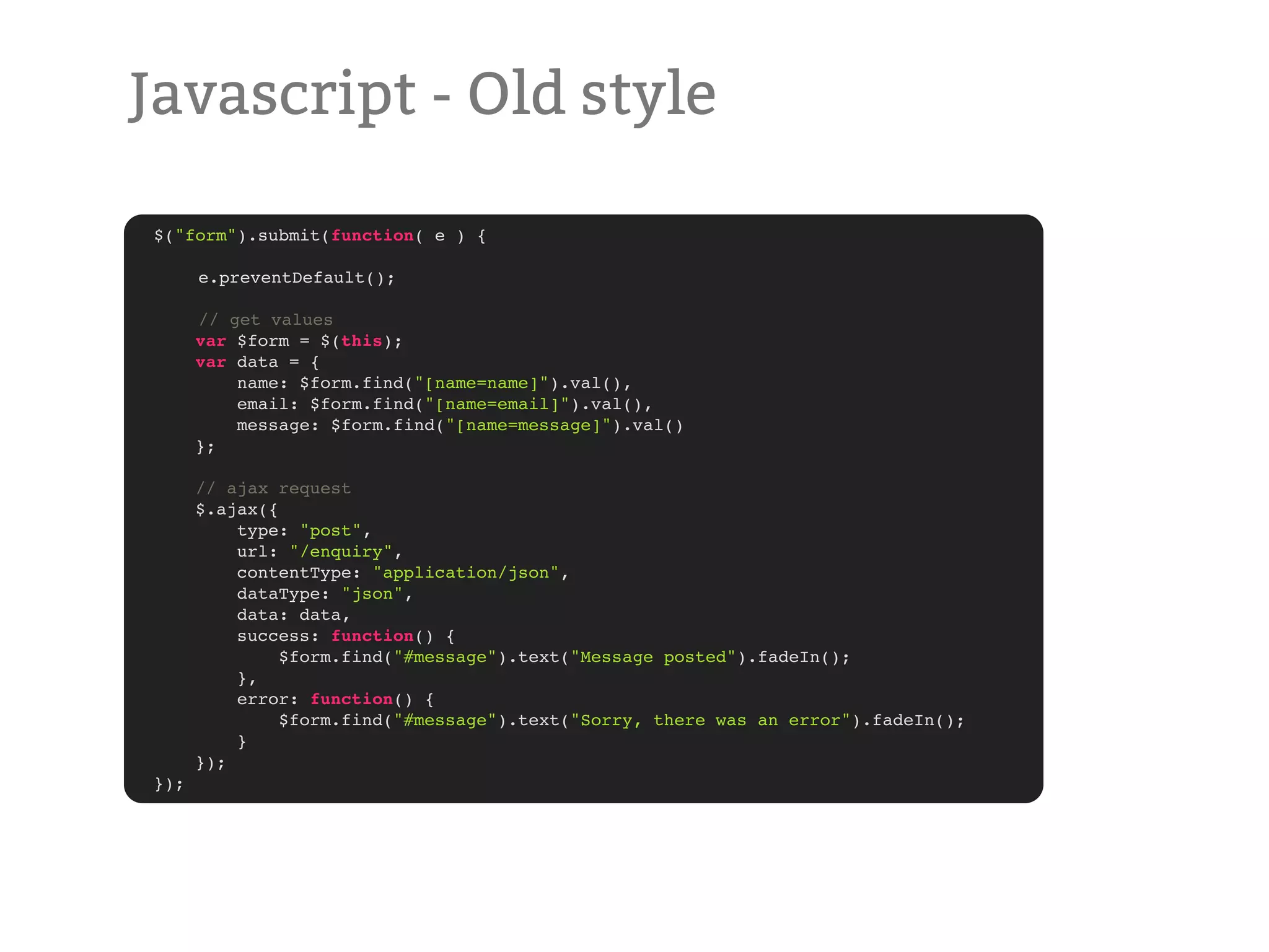 Javascript - Old style $("form").submit(function( e ) { ! ! ! ! ! e.preventDefault(); ! // get values var $form = $(this); var data = { name: $form.find("[name=name]").val(), email: $form.find("[name=email]").val(), message: $form.find("[name=message]").val() }; // ajax request $.ajax({ type: "post", url: "/enquiry", contentType: "application/json", dataType: "json", data: data, success: function() { $form.find("#message").text("Message posted").fadeIn(); }, error: function() { $form.find("#message").text("Sorry, there was an error").fadeIn(); } }); }); 