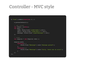 Controller - MVC style

$("form").submit(function( e ) {
!   !    !   !
!   e.preventDefault();

!     // get values
!     var $form = $(this);
!     var data = {
!     !   name: $form.find("[name=name]").val(),
!     !   email: $form.find("[name=email]").val(),
!     !   message: $form.find("[name=message]").val()
!     };

!     // model
!     var enquiry = new Enquiry( data );
!
!     enquiry.save(
!     !   function() {
!     !   !    $form.find("#message").text("Message posted");
!     !   },
!     !   function() {
!     !   !    $form.find("#message").text("Sorry, there was an error");
!     !   }
!     );
});
 