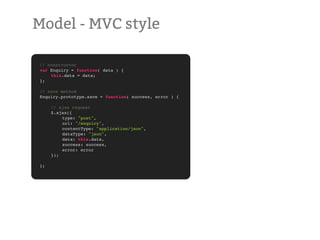 Model - MVC style

// constructor
var Enquiry = function( data ) {
!   this.data = data;
};

// save method
Enquiry.prototype.save = function( success, error ) {

!    // ajax request
!    $.ajax({
!    !   type: "post",
!    !   url: "/enquiry",
!    !   contentType: "application/json",
!    !   dataType: "json",
!    !   data: this.data,
!    !   success: success,
!    !   error: error
!    });

};
 