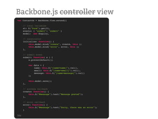 Backbone.js controller view
var   ContactUs = Backbone.View.extend({
!
!     // local variables
!     el: $("form").get(0),
!     events: { "submit": "submit" }
!     model: new Enquiry,

!     // constructor
!     initialize: function() {
!     !   this.model.bind("create", create, this );!
!     !   this.model.bind("error", error, this );!
!     },

!     // submit event
!     submit: function( e ) {
!     !   e.preventDefault();
!     !
!     !   var data = {
!     !   !    name: this.$("[name=name]").val(),
!     !   !    email: this.$("[name=email]").val(),
!     !   !    message: this.$("[name=message]").val()
!     !   };

!     !    this.model.save();
!     },

!     // success callback
!     create: function() {
!     !   this.$("#message").text("Message posted");
!     },

!     // error callback
!     error: function() {
!     !   this.$("#message").text("Sorry, there was an error");
!     }

});
 