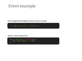 Event example


Event triggered inside User class when name is changed


  this.trigger("change:name", "Mr Hilmarsson");




Bind to a name change event

  user.on("change:name", function( name ) {
  !   alert( "Name changed to " + name );
  });
 