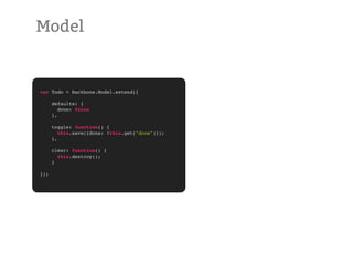 Model


var Todo = Backbone.Model.extend({

      defaults: {
         done: false
      },

      toggle: function() {
         this.save({done: !this.get("done")});
      },

      clear: function() {
        this.destroy();
      }

});
 
