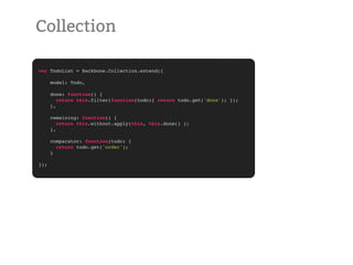 Collection

var TodoList = Backbone.Collection.extend({

      model: Todo,

      done: function() {
         return this.filter(function(todo){ return todo.get('done'); });
      },

      remaining: function() {
         return this.without.apply(this, this.done() );
      },

      comparator: function(todo) {
        return todo.get('order');
      }

});
 