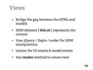 Views

• Bridge the gap between the HTML and
  models
• DOM element ( this.el ) represents the
  context
• Uses jQuery / Zepto / ender for DOM
  manipulation
• Listens for UI events & model events
• Use render method to create view
 