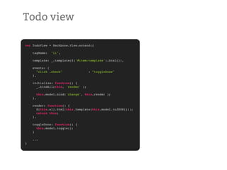 Todo view

var TodoView = Backbone.View.extend({

    tagName:     "li",

    template: _.template($('#item-template').html()),

    events: {
       "click .check"                : "toggleDone"
    },

    initialize: function() {
      _.bindAll(this, 'render' );

         this.model.bind('change', this.render );
    },

    render: function() {
       $(this.el).html(this.template(this.model.toJSON()));
       return this;
    },

    toggleDone: function() {
      this.model.toggle();
    }

    ...
}
 