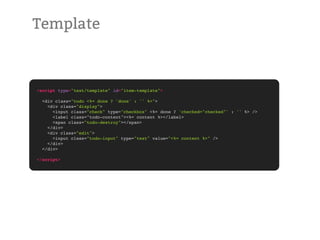Template



<script type="text/template" id="item-template">

  <div class="todo <%= done ? 'done' : '' %>">
    <div class="display">
      <input class="check" type="checkbox" <%= done ? 'checked="checked"' : '' %> />
      <label class="todo-content"><%= content %></label>
      <span class="todo-destroy"></span>
    </div>
    <div class="edit">
      <input class="todo-input" type="text" value="<%= content %>" />
    </div>
  </div>

</script>
 