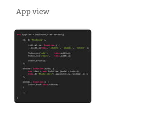 App view

var AppView = Backbone.View.extend({

!   el: $("#todoapp"),

!   !     initialize: function() {
!   !     _.bindAll(this, 'addOne', 'addAll', 'render' );

!   !     Todos.on('add',     this.addOne);
!   !     Todos.on('reset',   this.addAll);

!   !     Todos.fetch();
!   },

!   addOne: function(todo) {
!   !   var view = new TodoView({model: todo});
!   !   this.$("#todo-list").append(view.render().el);
!   },

!   addAll: function() {
!   !   Todos.each(this.addOne);
!   }

!   ...

}
 