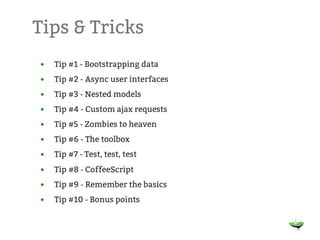 Tips & Tricks
•   Tip #1 - Bootstrapping data
•   Tip #2 - Async user interfaces
•   Tip #3 - Nested models
•   Tip #4 - Custom ajax requests
•   Tip #5 - Zombies to heaven
•   Tip #6 - The toolbox
•   Tip #7 - Test, test, test
•   Tip #8 - CoffeeScript
•   Tip #9 - Remember the basics
•   Tip #10 - Bonus points
 