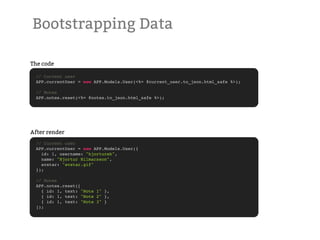 Bootstrapping Data

The code

 // Current user
 APP.currentUser = new APP.Models.User(<%= @current_user.to_json.html_safe %>);

 // Notes
 APP.notes.reset(<%= @notes.to_json.html_safe %>);




After render
 // Current user
 APP.currentUser = new APP.Models.User({
   id: 1, username: "hjortureh",
   name: "Hjortur Hilmarsson",
   avatar: "avatar.gif"
 });

 // Notes
 APP.notes.reset([
   { id: 1, text: "Note 1" },
   { id: 1, text: "Note 2" },
   { id: 1, text: "Note 3" }
 ]);
 