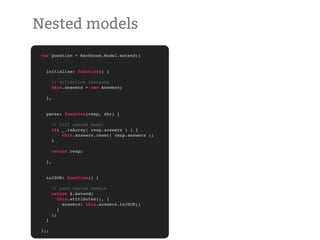 Nested models
 var Question = Backbone.Model.extend({


   initialize: function() {

        // collection instance
        this.answers = new Answers;

   },


   parse: function(resp, xhr) {

        // fill nested model
        if( _.isArray( resp.answers ) ) {
            this.answers.reset( resp.answers );
        }

        return resp;

   },


   toJSON: function() {

        // send nested models
        return $.extend(
           this.attributes(), {
             answers: this.answers.toJSON()
           }
        );
   }

 });
 