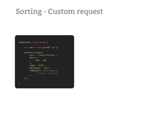 Sorting - Custom request



saveOrder: function() {
    !
!   var ids = this.pluck("id");
!
!   window.$.ajax({
!   !    url: "/tasks/reorder",
!   !    data: {
!   !    !   ids: ids
!   !    },
!   !    type: "POST",
!   !    dataType: "json",
!   !    complete: function() {
!   !    !   // Handle response
!   !    }
!   });
!
}
 