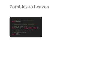 Zombies to heaven

// same as this.$el.remove();
this.remove();

// remove all models bindings
// made by this view
this.model.off( null, null, this );

// unbind events that are
// set on this view
this.off();
 