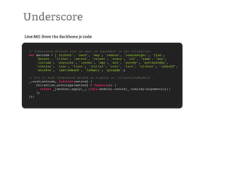 Underscore
Line 865 from the Backbone.js code.


  // Underscore methods that we want to implement on the Collection.
  var methods = ['forEach', 'each', 'map', 'reduce', 'reduceRight', 'find',
      'detect', 'filter', 'select', 'reject', 'every', 'all', 'some', 'any',
      'include', 'contains', 'invoke', 'max', 'min', 'sortBy', 'sortedIndex',
      'toArray', 'size', 'first', 'initial', 'rest', 'last', 'without', 'indexOf',
      'shuffle', 'lastIndexOf', 'isEmpty', 'groupBy'];

  // Mix in each Underscore method as a proxy to `Collection#models`.
  _.each(methods, function(method) {
      Collection.prototype[method] = function() {
         return _[method].apply(_, [this.models].concat(_.toArray(arguments)));
      };
  });
 