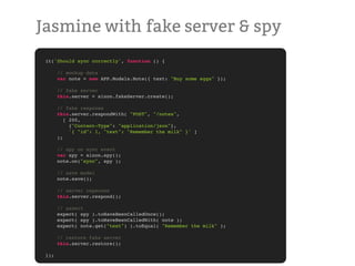 Jasmine with fake server & spy
 it('Should sync correctly', function () {

       // mockup data
       var note = new APP.Models.Note({ text: "Buy some eggs" });

       // fake server
       this.server = sinon.fakeServer.create();

       // fake response
       this.server.respondWith( "POST", "/notes",
          [ 200,
            {"Content-Type": "application/json"},
            '{ "id": 1, "text": "Remember the milk" }' ]
       );

       // spy on sync event
       var spy = sinon.spy();
       note.on("sync", spy );

       // save model
       note.save();

       // server repsonse
       this.server.respond();

       // assert
       expect( spy ).toHaveBeenCalledOnce();
       expect( spy ).toHaveBeenCalledWith( note );
       expect( note.get("text") ).toEqual( "Remember the milk" );

       // restore fake server
       this.server.restore();

 });
 