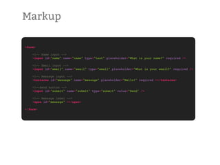 Markup

<form>

!   <!-- Name input -->
!   <input id="name" name="name" type="text" placeholder="What is your name?" required />

!   <!-- Email input -->
!   <input id="email" name="email" type="email" placeholder="What is your email?" required />

!   <!-- Message input -->
!   <textarea id="message" name="message" placeholder="Hello!" required ></textarea>

!   <!--Send button -->
!   <input id="submit" name="submit" type="submit" value="Send" />

!   <!-- Message label -->
!   <span id="message" ></span>

</form>
 