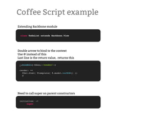 Coffee Script example
Extending Backbone module


  class TodoList extends Backbone.View




Double arrow to bind to the context
Use @ instead of this
Last line is the return value, returns this

 _.bindAll( this, 'render' )

 render: =>
   @$el.html( @template( @.model.toJSON() ))
   @




Need to call super on parent constructors

 initialize: ->
 !    super
 