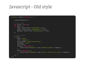 Javascript - Old style

$("form").submit(function( e ) {
!   !    !   !
!   e.preventDefault();

!     // get values
      var $form = $(this);
      var data = {
          name: $form.find("[name=name]").val(),
          email: $form.find("[name=email]").val(),
          message: $form.find("[name=message]").val()
      };

      // ajax request
      $.ajax({
          type: "post",
          url: "/enquiry",
          contentType: "application/json",
          dataType: "json",
          data: data,
          success: function() {
               $form.find("#message").text("Message posted").fadeIn();
          },
          error: function() {
               $form.find("#message").text("Sorry, there was an error").fadeIn();
          }
      });
});
 