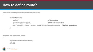 How to define route?
public static void RegisterRoutes(RouteCollection routes)
{
routes.MapRoute(
"Default", //Route name
"{controller}/{action}/{id}", //URL with parameters
new { controller = "Home", action = "Index", id = UrlParameter.Optional } //Default parameters
);
}
protected void Application_Start()
{
RegisterRoutes(RouteTable.Routes);
//To:DO
}
•A markup language is a set of markup tags
http://www.ifourtechnolab.com/ C# Software Development Companies India
 
