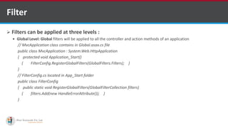 Filter
 Filters can be applied at three levels :
 Global Level: Global filters will be applied to all the controller and action methods of an application
// MvcApplication class contains in Global.asax.cs file
public class MvcApplication : System.Web.HttpApplication
{ protected void Application_Start()
{ FilterConfig.RegisterGlobalFilters(GlobalFilters.Filters); }
}
// FilterConfig.cs located in App_Start folder
public class FilterConfig
{ public static void RegisterGlobalFilters(GlobalFilterCollection filters)
{ filters.Add(new HandleErrorAttribute()); }
}
•A markup language is a set of markup tags
http://www.ifourtechnolab.com/ C# Software Development Companies India
 