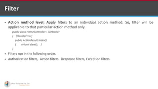 Filter
 Action method level: Apply filters to an individual action method. So, filter will be
applicable to that particular action method only.
public class HomeController : Controller
{ [HandleError]
public ActionResult Index()
{ return View(); }
}
 Filters run in the following order.
 Authorization filters, Action filters, Response filters, Exception filters
•A markup language is a set of markup tags
http://www.ifourtechnolab.com/ C# Software Development Companies India
 