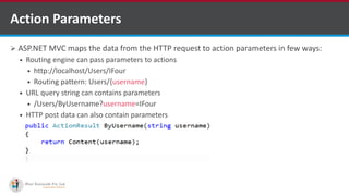  ASP.NET MVC maps the data from the HTTP request to action parameters in few ways:
 Routing engine can pass parameters to actions
 http://localhost/Users/IFour
 Routing pattern: Users/{username}
 URL query string can contains parameters
 /Users/ByUsername?username=IFour
 HTTP post data can also contain parameters
Action Parameters
http://www.ifourtechnolab.com/ C# Software Development Companies India
 