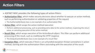 Action Filters
 ASP.NET MVC provides the following types of action filters:
 Authorization filter, which makes security decisions about whether to execute an action method,
such as performing authentication or validating properties of the request
 The AuthorizeAttribute class is one example of an authorization filter
 Action filter, which wraps the action method execution
 Perform additional processing, such as providing extra data to the action method, inspecting the return
value, or canceling execution of the action method
 Result filter, which wraps execution of the ActionResult object. This filter can perform additional
processing of the result, such as modifying the HTTP response
 The OutputCacheAttribute class is one example of a result filter
 Exception filter, which executes if there is an unhandled exception thrown somewhere in action
method, starting with the authorization filters and ending with the execution of the result
•A markup language is a set of markup tags
http://www.ifourtechnolab.com/
 