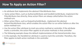 How To Apply an Action Filter?
 An attribute that implements the abstract FilterAttribute class
 Some action filters, such as AuthorizeAttribute and HandleErrorAttribute, implement the
FilterAttribute class directly, these action filters are always called before the action
method runs
 Other action filters, such as OutputCacheAttribute , implement the abstract
ActionFilterAttribute class, which enables the action filter to run either before or after the
action method runs
 Use the action filter attribute to mark any action method or controller. If the attribute
marks a controller, the action filter applies to all action methods in that controller
 The following example shows the default implementation of the HomeController class
 In the example, the HandleError attribute is used to mark the controller. Therefore, the
filter applies to both action methods in the controller
•A markup language is a set of markup tags
http://www.ifourtechnolab.com/
 