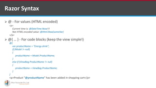  @ - For values (HTML encoded)
 @{ … } - For code blocks (keep the view simple!)
Razor Syntax
<p>
Current time is: @DateTime.Now!!!
Not HTML encoded value: @Html.Raw(someVar)
</p>
@{
var productName = "Energy drink";
if (Model != null)
{
productName = Model.ProductName;
}
else if (ViewBag.ProductName != null)
{
productName = ViewBag.ProductName;
}
}
<p>Product "@productName" has been added in shopping cart</p>
http://www.ifourtechnolab.com/
 