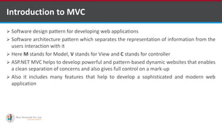 Introduction to MVC
 Software design pattern for developing web applications
 Software architecture pattern which separates the representation of information from the
users interaction with it
 Here M stands for Model, V stands for View and C stands for controller
 ASP.NET MVC helps to develop powerful and pattern-based dynamic websites that enables
a clean separation of concerns and also gives full control on a mark-up
 Also it includes many features that help to develop a sophisticated and modern web
application
http://www.ifourtechnolab.com/ C# Software Development Companies India
 