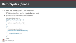  If, else, for, foreach, etc. C# statements
 HTML markup lines can be included at any part
 @: – For plain text line to be rendered
Razor Syntax (Cont.)
<div class="products-list">
@if (Model.Products.Count() == 0)
{
<p>Sorry, no products found!</p>
}
else
{
@:List of the products found:
foreach(var product in Model.Products)
{
<b>@product.Name,</b>
}
}
</div>
http://www.ifourtechnolab.com/
 