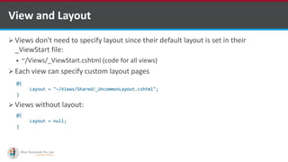  Views don't need to specify layout since their default layout is set in their
_ViewStart file:
 ~/Views/_ViewStart.cshtml (code for all views)
 Each view can specify custom layout pages
 Views without layout:
View and Layout
@{
Layout = "~/Views/Shared/_UncommonLayout.cshtml";
}
@{
Layout = null;
}
http://www.ifourtechnolab.com/
 