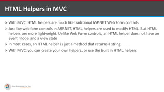  With MVC, HTML helpers are much like traditional ASP.NET Web Form controls
 Just like web form controls in ASP.NET, HTML helpers are used to modify HTML. But HTML
helpers are more lightweight. Unlike Web Form controls, an HTML helper does not have an
event model and a view state
 In most cases, an HTML helper is just a method that returns a string
 With MVC, you can create your own helpers, or use the built in HTML helpers
HTML Helpers in MVC
http://www.ifourtechnolab.com/
 