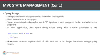 Query Strings
 String variable which is appended to the end of the Page URL
 Used to send data across pages
 Stores information in a key/value pair. A “?” signature is used to append the key and value to the
page URL
 In MVC application, pass query string values along with a route parameter id like
http://MyDomain/product/Edit/1?name=Mobile
 Note: Most browsers impose a limit of 255 characters on URL length. We should encrypt query
values.
MVC STATE MANAGEMENT (Cont.)
http://www.ifourtechnolab.com/
 