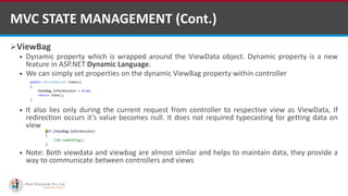 ViewBag
 Dynamic property which is wrapped around the ViewData object. Dynamic property is a new
feature in ASP.NET Dynamic Language.
 We can simply set properties on the dynamic ViewBag property within controller
 It also lies only during the current request from controller to respective view as ViewData, If
redirection occurs it’s value becomes null. It does not required typecasting for getting data on
view
 Note: Both viewdata and viewbag are almost similar and helps to maintain data, they provide a
way to communicate between controllers and views
MVC STATE MANAGEMENT (Cont.)
http://www.ifourtechnolab.com/
 