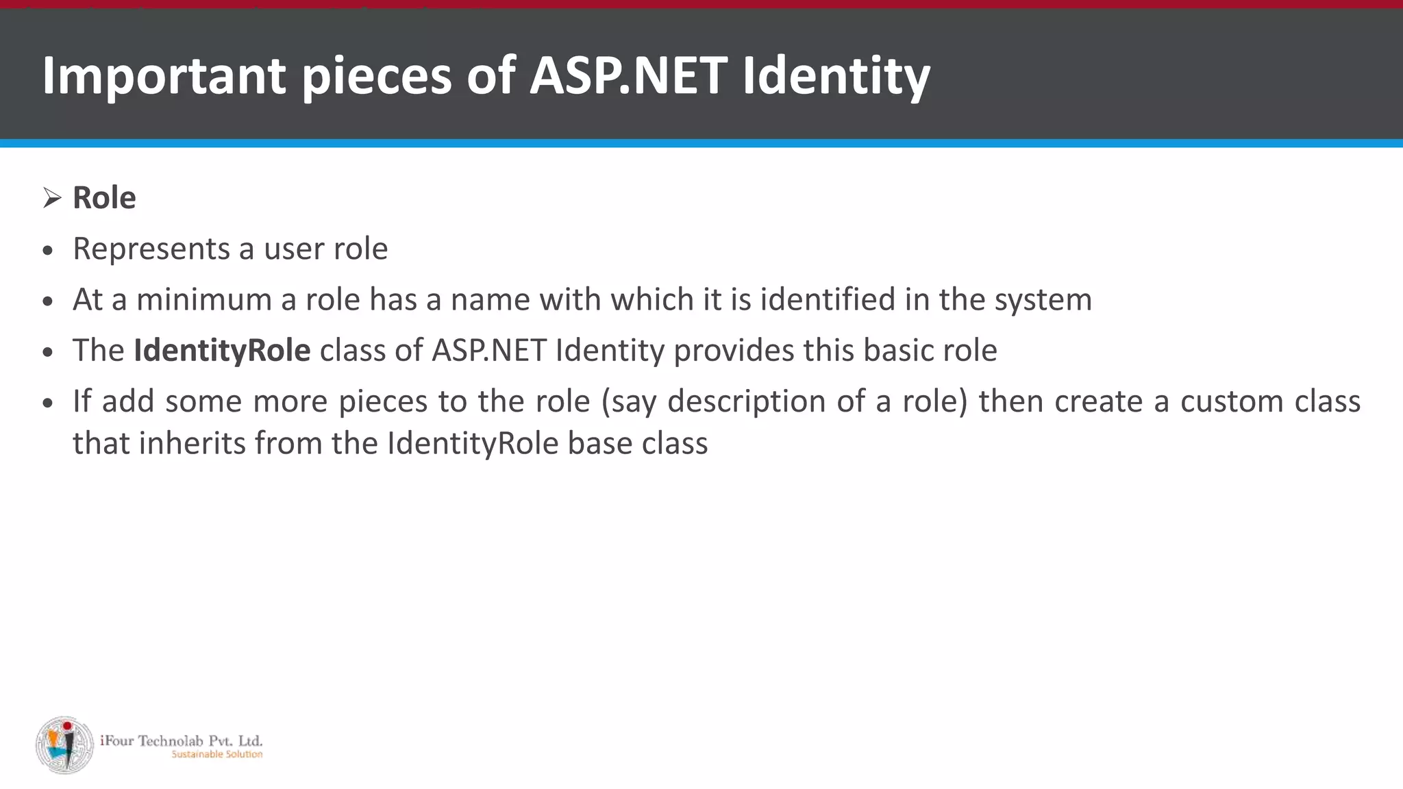 Important pieces of ASP.NET Identity
 Role
 Represents a user role
 At a minimum a role has a name with which it is identified in the system
 The IdentityRole class of ASP.NET Identity provides this basic role
 If add some more pieces to the role (say description of a role) then create a custom class
that inherits from the IdentityRole base class
•A markup language is a set of markup tags
 