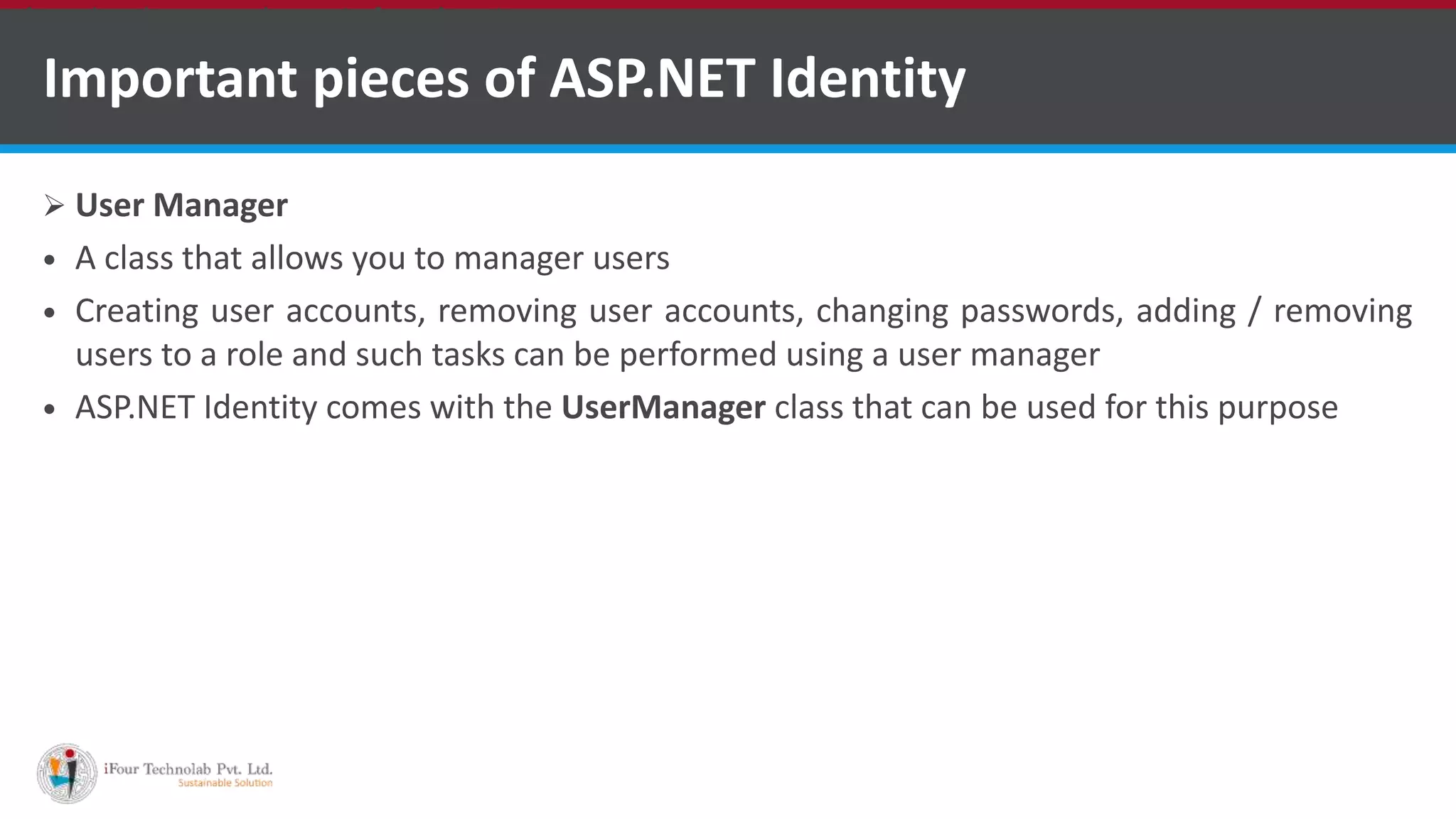 Important pieces of ASP.NET Identity
 User Manager
 A class that allows you to manager users
 Creating user accounts, removing user accounts, changing passwords, adding / removing
users to a role and such tasks can be performed using a user manager
 ASP.NET Identity comes with the UserManager class that can be used for this purpose
•A markup language is a set of markup tags
 